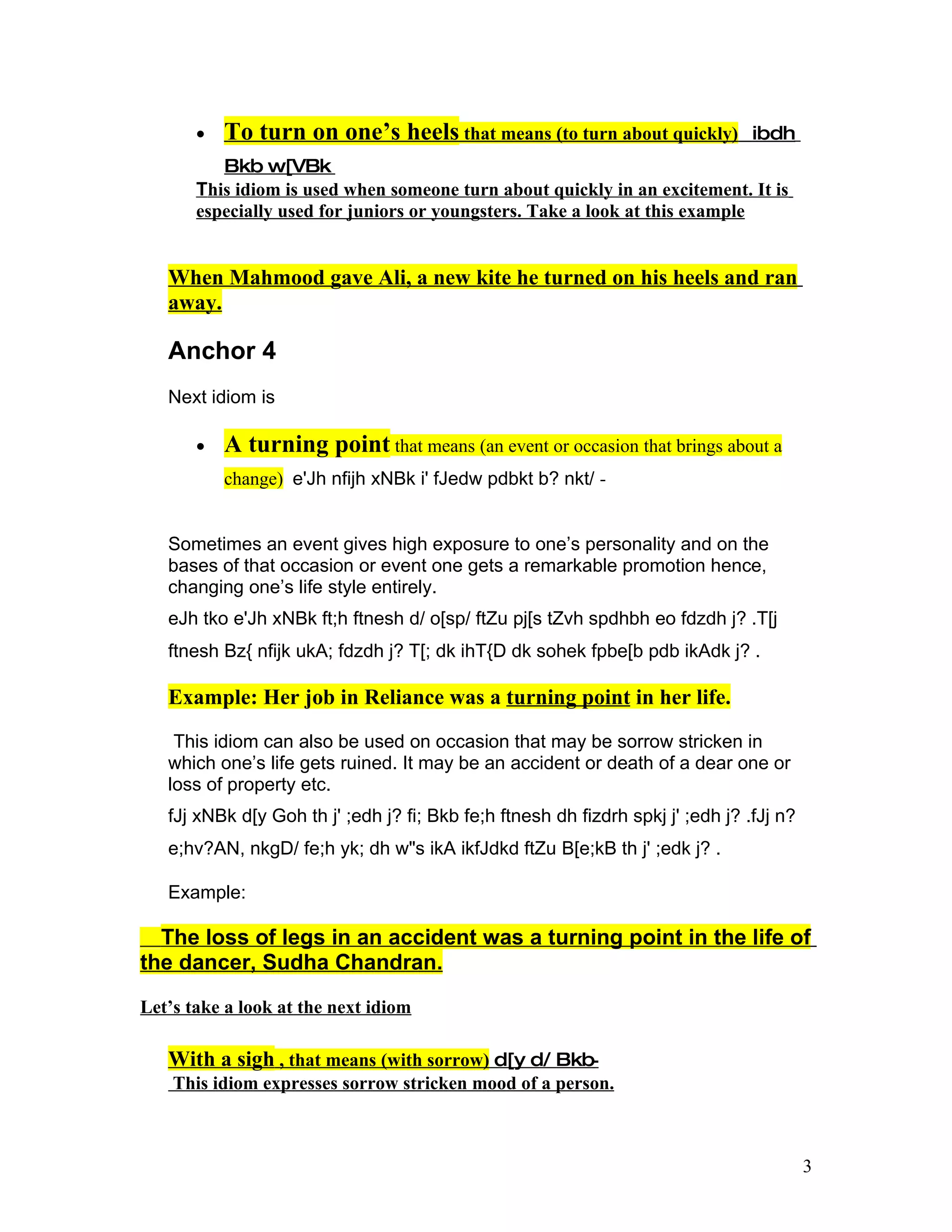 •   To turn on one’s heels that means (to turn about quickly)             ibdh
          Bkb w[VBk
       This idiom is used when someone turn about quickly in an excitement. It is
       especially used for juniors or youngsters. Take a look at this example


   When Mahmood gave Ali, a new kite he turned on his heels and ran
   away.

   Anchor 4
   Next idiom is

       •   A turning point that means (an event or occasion that brings about a
           change) e'Jh nfijh xNBk i' fJedw pdbkt b? nkt/ -


   Sometimes an event gives high exposure to one’s personality and on the
   bases of that occasion or event one gets a remarkable promotion hence,
   changing one’s life style entirely.
   eJh tko e'Jh xNBk ft;h ftnesh d/ o[sp/ ftZu pj[s tZvh spdhbh eo fdzdh j? .T[j
   ftnesh Bz{ nfijk ukA; fdzdh j? T[; dk ihT{D dk sohek fpbe[b pdb ikAdk j? .

   Example: Her job in Reliance was a turning point in her life.

    This idiom can also be used on occasion that may be sorrow stricken in
   which one’s life gets ruined. It may be an accident or death of a dear one or
   loss of property etc.
   fJj xNBk d[y Goh th j' ;edh j? fi; Bkb fe;h ftnesh dh fizdrh spkj j' ;edh j? .fJj n?
   e;hv?AN, nkgD/ fe;h yk; dh w"s ikA ikfJdkd ftZu B[e;kB th j' ;edk j? .

   Example:

  The loss of legs in an accident was a turning point in the life of
the dancer, Sudha Chandran.

Let’s take a look at the next idiom

   With a sigh , that means (with sorrow) d[y d/ Bkb-
    This idiom expresses sorrow stricken mood of a person.



                                                                                          3
 