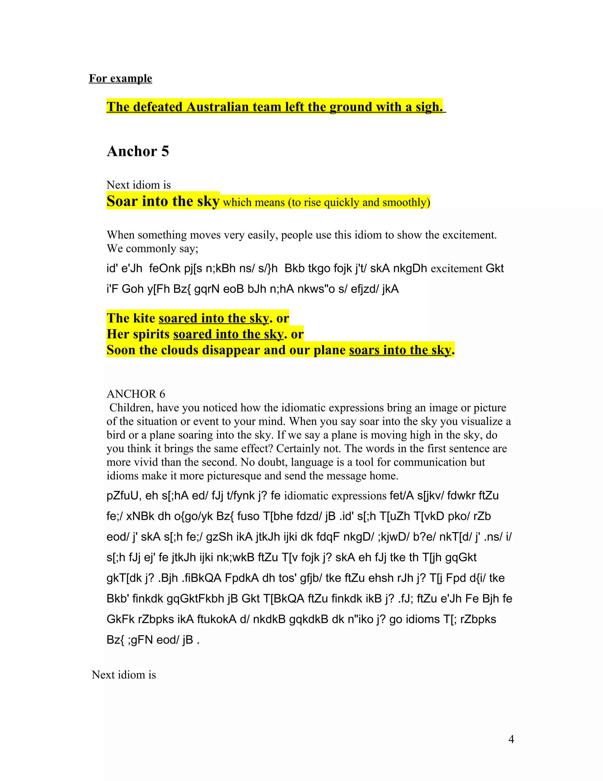 For example

   The defeated Australian team left the ground with a sigh.


   Anchor 5

   Next idiom is
   Soar into the sky which means (to rise quickly and smoothly)

   When something moves very easily, people use this idiom to show the excitement.
   We commonly say;
   id' e'Jh feOnk pj[s n;kBh ns/ s/}h Bkb tkgo fojk j't/ skA nkgDh excitement Gkt
   i'F Goh y[Fh Bz{ gqrN eoB bJh n;hA nkws"o s/ efjzd/ jkA

   The kite soared into the sky. or
   Her spirits soared into the sky. or
   Soon the clouds disappear and our plane soars into the sky.


   ANCHOR 6
    Children, have you noticed how the idiomatic expressions bring an image or picture
   of the situation or event to your mind. When you say soar into the sky you visualize a
   bird or a plane soaring into the sky. If we say a plane is moving high in the sky, do
   you think it brings the same effect? Certainly not. The words in the first sentence are
   more vivid than the second. No doubt, language is a tool for communication but
   idioms make it more picturesque and send the message home.
   pZfuU, eh s[;hA ed/ fJj t/fynk j? fe idiomatic expressions fet/A s[jkv/ fdwkr ftZu
   fe;/ xNBk dh o{go/yk Bz{ fuso T[bhe fdzd/ jB .id' s[;h T[uZh T[vkD pko/ rZb
   eod/ j' skA s[;h fe;/ gzSh ikA jtkJh ijki dk fdqF nkgD/ ;kjwD/ b?e/ nkT[d/ j' .ns/ i/
   s[;h fJj ej' fe jtkJh ijki nk;wkB ftZu T[v fojk j? skA eh fJj tke th T[jh gqGkt
   gkT[dk j? .Bjh .fiBkQA FpdkA dh tos' gfjb/ tke ftZu ehsh rJh j? T[j Fpd d{i/ tke
   Bkb' finkdk gqGktFkbh jB Gkt T[BkQA ftZu finkdk ikB j? .fJ; ftZu e'Jh Fe Bjh fe
   GkFk rZbpks ikA ftukokA d/ nkdkB gqkdkB dk n"iko j? go idioms T[; rZbpks
   Bz{ ;gFN eod/ jB .

Next idiom is




                                                                                         4
 