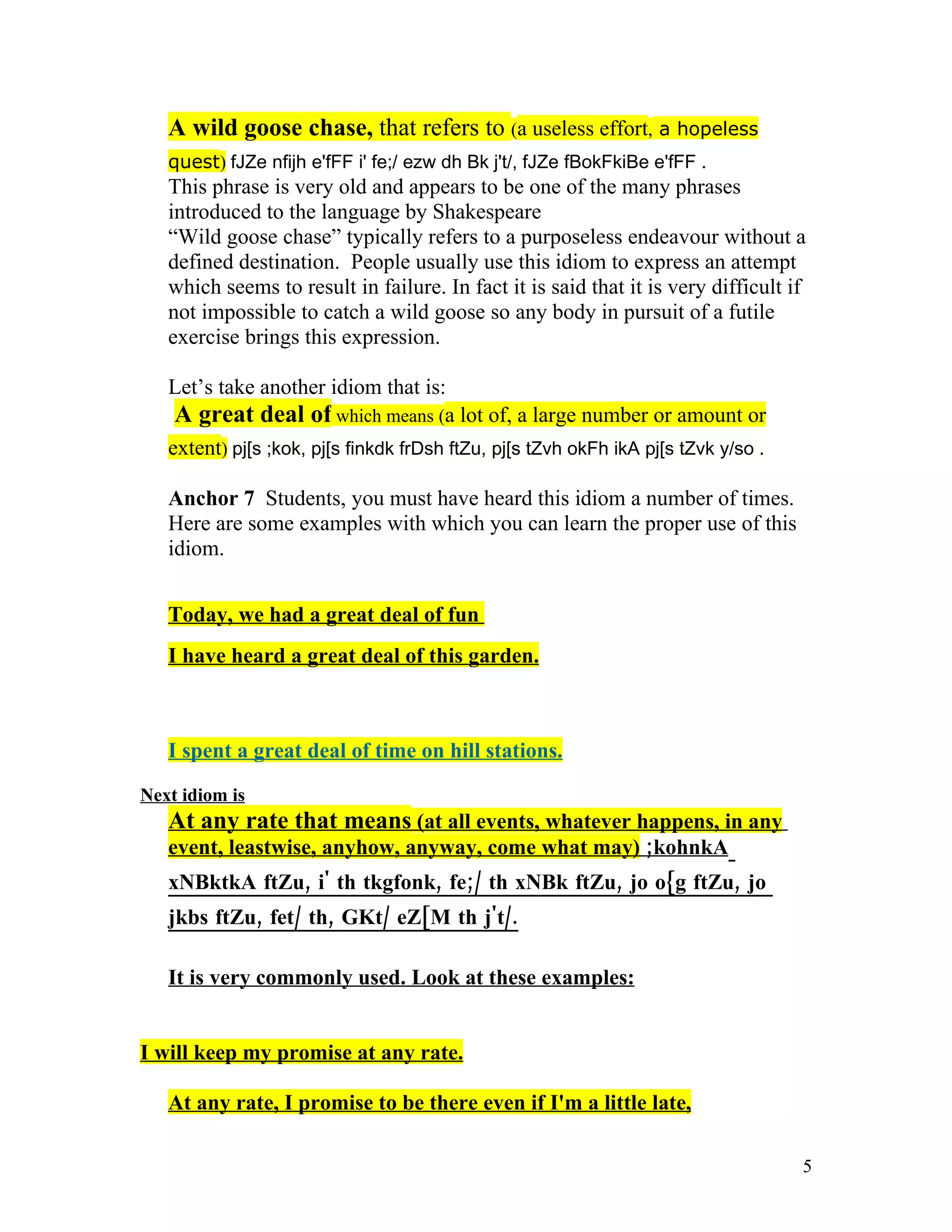 A wild goose chase, that refers to (a useless effort, a hopeless
   quest) fJZe nfijh e'fFF i' fe;/ ezw dh Bk j't/, fJZe fBokFkiBe e'fFF .
   This phrase is very old and appears to be one of the many phrases
   introduced to the language by Shakespeare
   “Wild goose chase” typically refers to a purposeless endeavour without a
   defined destination. People usually use this idiom to express an attempt
   which seems to result in failure. In fact it is said that it is very difficult if
   not impossible to catch a wild goose so any body in pursuit of a futile
   exercise brings this expression.

   Let’s take another idiom that is:
   A great deal of which means (a lot of, a large number or amount or
   extent) pj[s ;kok, pj[s finkdk frDsh ftZu, pj[s tZvh okFh ikA pj[s tZvk y/so .

   Anchor 7 Students, you must have heard this idiom a number of times.
   Here are some examples with which you can learn the proper use of this
   idiom.


   Today, we had a great deal of fun
   I have heard a great deal of this garden.



   I spent a great deal of time on hill stations.

Next idiom is
   At any rate that means (at all events, whatever happens, in any
   event, leastwise, anyhow, anyway, come what may) ;kohnkA
   xNBktkA ftZu, i' th tkgfonk, fe;/ th xNBk ftZu, jo o{g ftZu, jo
   jkbs ftZu, fet/ th, GKt/ eZ[M th j't/.

   It is very commonly used. Look at these examples:


I will keep my promise at any rate.

   At any rate, I promise to be there even if I'm a little late,

                                                                                    5
 