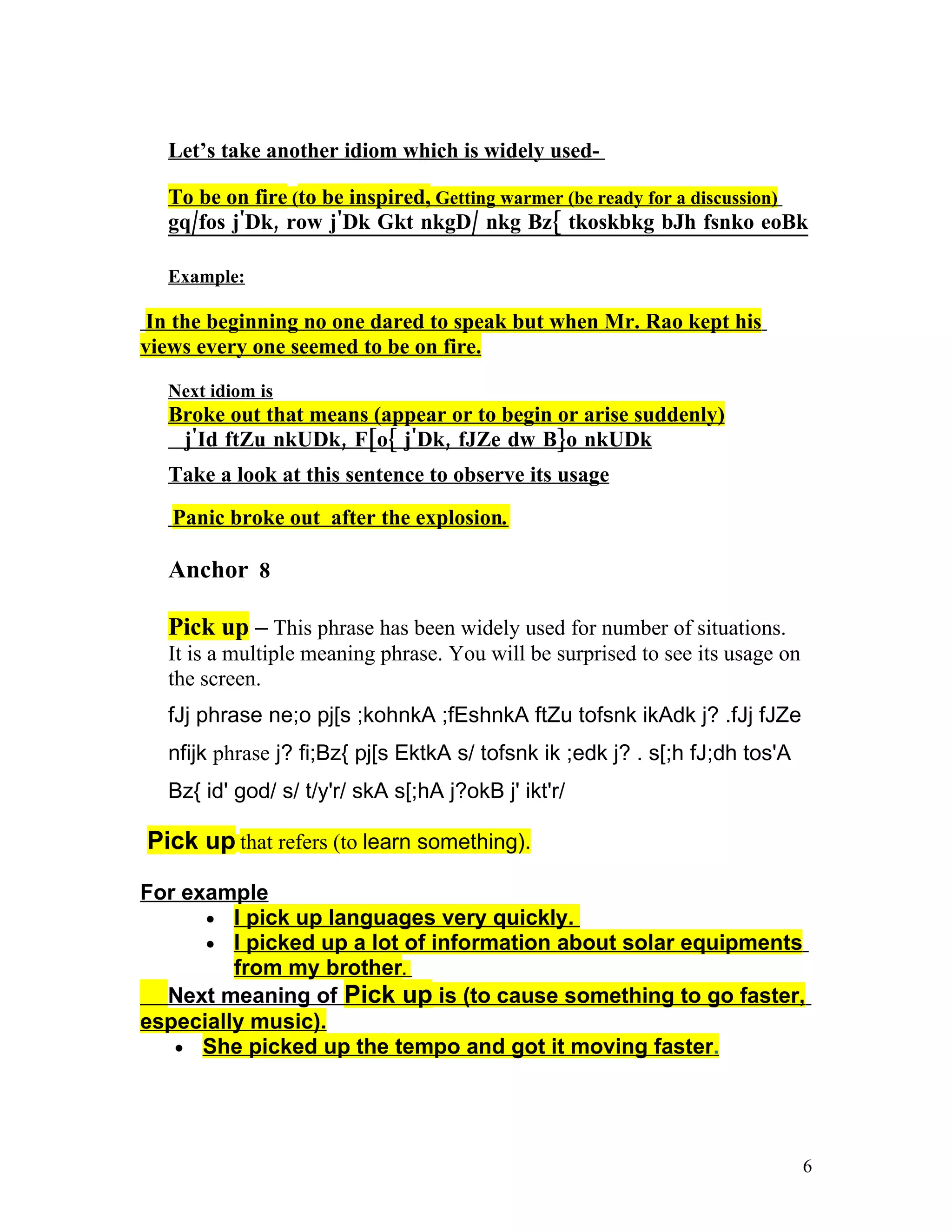 Let’s take another idiom which is widely used-

  To be on fire (to be inspired, Getting warmer (be ready for a discussion)
  gq/fos j'Dk, row j'Dk Gkt nkgD/ nkg Bz{ tkoskbkg bJh fsnko eoBk

  Example:

 In the beginning no one dared to speak but when Mr. Rao kept his
views every one seemed to be on fire.

  Next idiom is
  Broke out that means (appear or to begin or arise suddenly)
   j'Id ftZu nkUDk, F[o{ j'Dk, fJZe dw B}o nkUDk
  Take a look at this sentence to observe its usage
   Panic broke out after the explosion.

  Anchor 8

  Pick up – This phrase has been widely used for number of situations.
  It is a multiple meaning phrase. You will be surprised to see its usage on
  the screen.
  fJj phrase ne;o pj[s ;kohnkA ;fEshnkA ftZu tofsnk ikAdk j? .fJj fJZe
  nfijk phrase j? fi;Bz{ pj[s EktkA s/ tofsnk ik ;edk j? . s[;h fJ;dh tos'A
  Bz{ id' god/ s/ t/y'r/ skA s[;hA j?okB j' ikt'r/

Pick up that refers (to learn something).

For example
      • I pick up languages very quickly.
      • I picked up a lot of information about solar equipments
         from my brother.
  Next meaning of Pick up is (to cause something to go faster,
especially music).
   • She picked up the tempo and got it moving faster.




                                                                               6
 