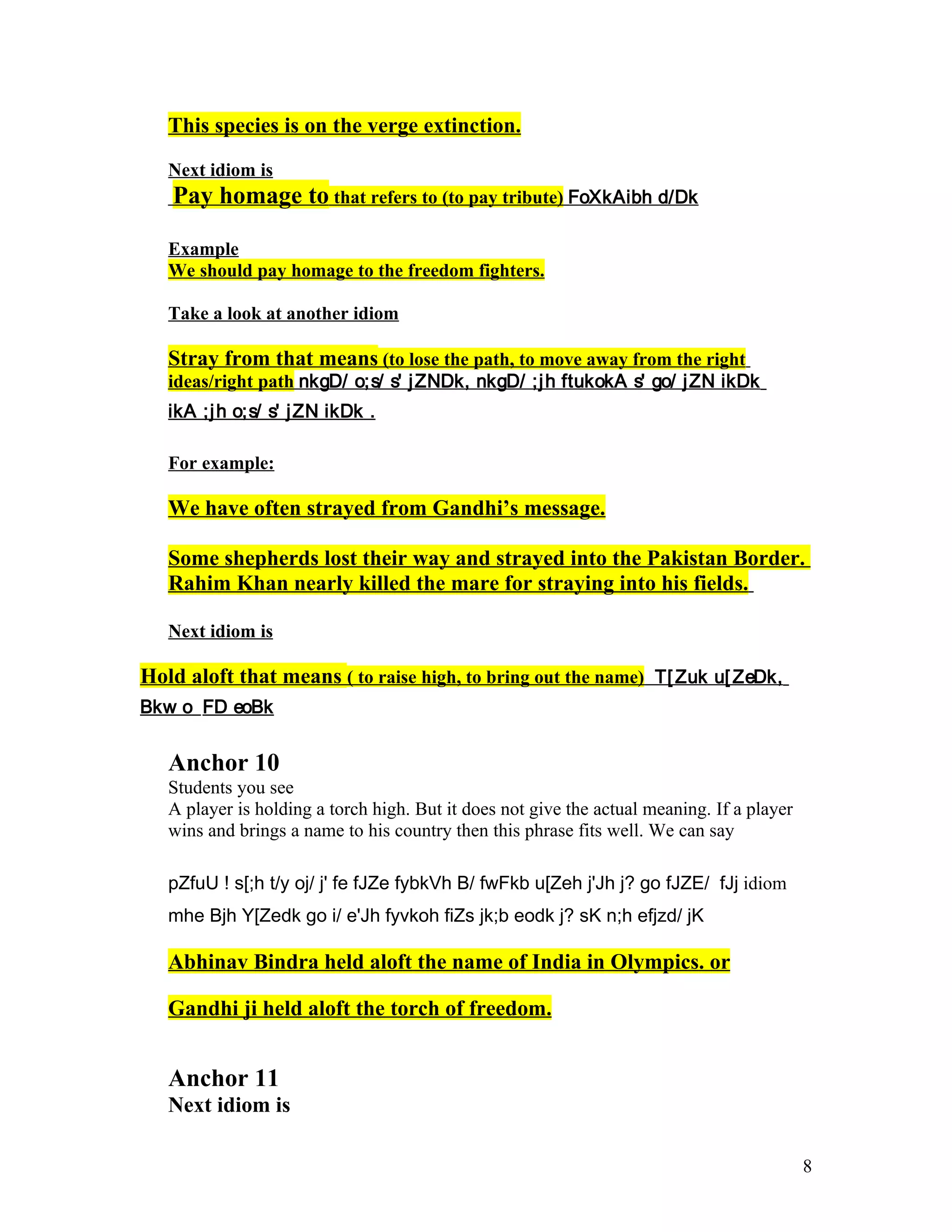 This species is on the verge extinction.

   Next idiom is
   Pay homage to that refers to (to pay tribute) FoXkAibh d/Dk

   Example
   We should pay homage to the freedom fighters.

   Take a look at another idiom

   Stray from that means (to lose the path, to move away from the right
   ideas/right path nkgD/ o;s/ s' j ZNDk, nkgD/ ;j h ftukokA s' go/ j ZN ikDk
   ikA ;j h o;s/ s' j ZN ikDk .

   For example:

   We have often strayed from Gandhi’s message.

   Some shepherds lost their way and strayed into the Pakistan Border.
   Rahim Khan nearly killed the mare for straying into his fields.

   Next idiom is

Hold aloft that means ( to raise high, to bring out the name) T[ Zuk u[ ZeDk,
Bkw o FD eoBk


   Anchor 10
   Students you see
   A player is holding a torch high. But it does not give the actual meaning. If a player
   wins and brings a name to his country then this phrase fits well. We can say

   pZfuU ! s[;h t/y oj/ j' fe fJZe fybkVh B/ fwFkb u[Zeh j'Jh j? go fJZE/ fJj idiom
   mhe Bjh Y[Zedk go i/ e'Jh fyvkoh fiZs jk;b eodk j? sK n;h efjzd/ jK

   Abhinav Bindra held aloft the name of India in Olympics. or

   Gandhi ji held aloft the torch of freedom.


   Anchor 11
   Next idiom is

                                                                                            8
 