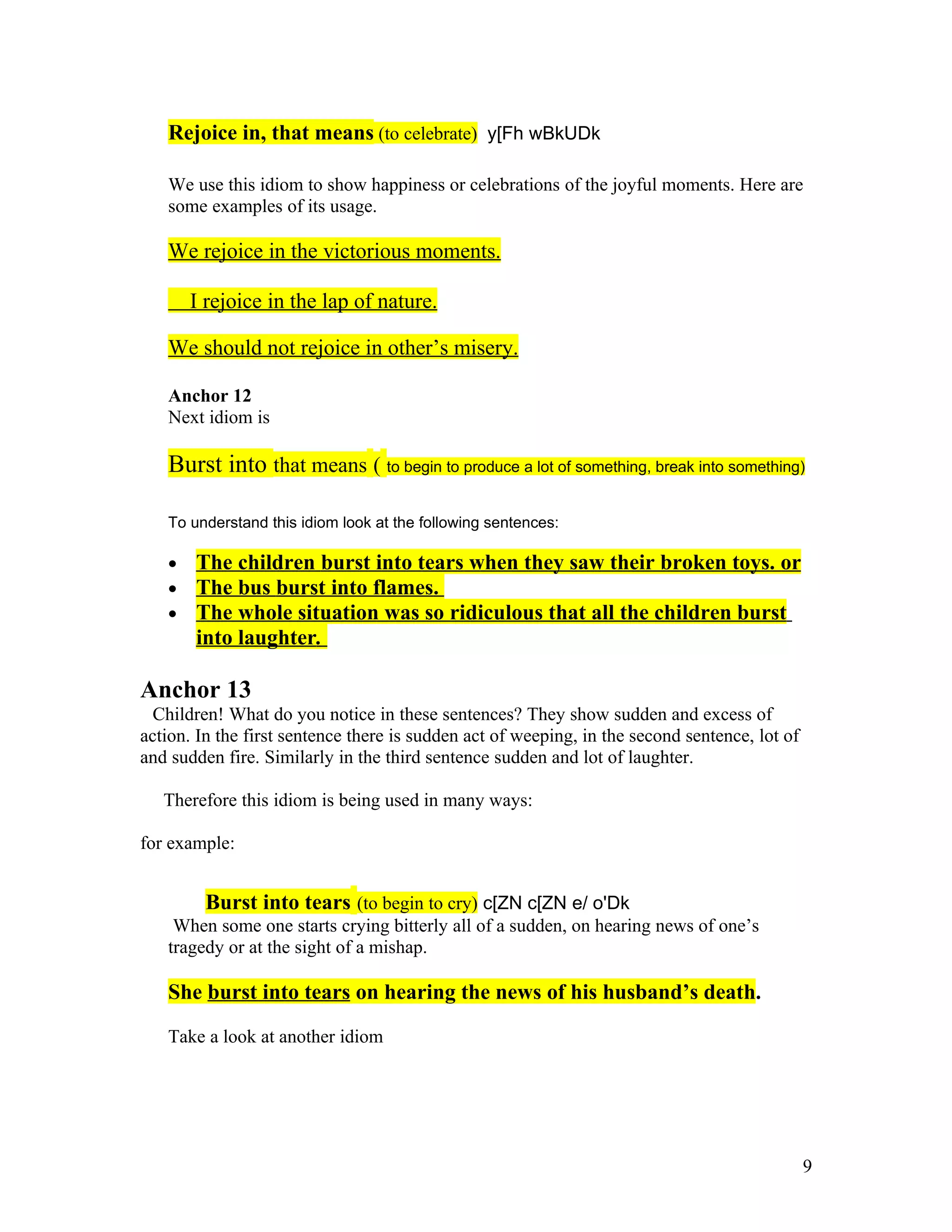 Rejoice in, that means (to celebrate) y[Fh wBkUDk

   We use this idiom to show happiness or celebrations of the joyful moments. Here are
   some examples of its usage.

   We rejoice in the victorious moments.

       I rejoice in the lap of nature.

   We should not rejoice in other’s misery.

   Anchor 12
   Next idiom is

   Burst into that means ( to begin to produce a lot of something, break into something)

   To understand this idiom look at the following sentences:

   •   The children burst into tears when they saw their broken toys. or
   •   The bus burst into flames.
   •   The whole situation was so ridiculous that all the children burst
       into laughter.

Anchor 13
  Children! What do you notice in these sentences? They show sudden and excess of
action. In the first sentence there is sudden act of weeping, in the second sentence, lot of
and sudden fire. Similarly in the third sentence sudden and lot of laughter.

   Therefore this idiom is being used in many ways:

for example:


        Burst into tears (to begin to cry) c[ZN c[ZN e/ o'Dk
    When some one starts crying bitterly all of a sudden, on hearing news of one’s
   tragedy or at the sight of a mishap.

   She burst into tears on hearing the news of his husband’s death.

   Take a look at another idiom




                                                                                               9
 