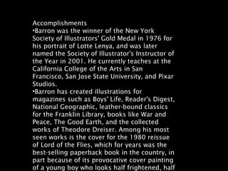 Accomplishments
•Barron was the winner of the New York
Society of Illustrators' Gold Medal in 1976 for
his portrait of Lotte Lenya, and was later
named the Society of Illustrator's Instructor of
the Year in 2001. He currently teaches at the
California College of the Arts in San
Francisco, San Jose State University, and Pixar
Studios.
•Barron has created illustrations for
magazines such as Boys' Life, Reader's Digest,
National Geographic, leather-bound classics
for the Franklin Library, books like War and
Peace, The Good Earth, and the collected
works of Theodore Dreiser. Among his most
seen works is the cover for the 1980 reissue
of Lord of the Flies, which for years was the
best-selling paperback book in the country, in
part because of its provocative cover painting
of a young boy who looks half frightened, half
 