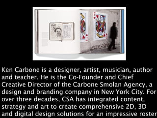 Ken Carbone is a designer, artist, musician, author
and teacher. He is the Co-Founder and Chief
Creative Director of the Carbone Smolan Agency, a
design and branding company in New York City. For
over three decades, CSA has integrated content,
strategy and art to create comprehensive 2D, 3D
and digital design solutions for an impressive roster
 