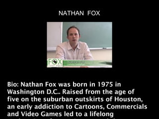 NATHAN FOX




Bio: Nathan Fox was born in 1975 in
Washington D.C.. Raised from the age of
five on the suburban outskirts of Houston,
an early addiction to Cartoons, Commercials
and Video Games led to a lifelong
 