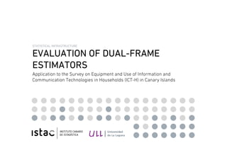 STATISTICAL INFRASTRUCTURE

  EVALUATION OF DUAL-FRAME
  ESTIMATORS
  Application to the Survey on Equipment and Use of Information and
  Communication Technologies in Households (ICT-H) in Canary Islands




EVALUATION OF DUAL-FRAME ESTIMATORS
 