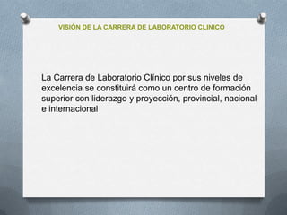 VISIÓN DE LA CARRERA DE LABORATORIO CLINICO
La Carrera de Laboratorio Clínico por sus niveles de
excelencia se constituirá como un centro de formación
superior con liderazgo y proyección, provincial, nacional
e internacional