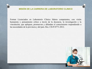 MISIÓN DE LA CARRERA DE LABORATORIO CLINICO
Formar Licenciados en Laboratorio Clínico líderes competentes, con visión
humanista y pensamiento crítico a través de la docencia, la investigación y la
vinculación, que apliquen, promuevan y difundan el conocimiento respondiendo a
las necesidades de la provincia y del país. Res. CD-P-0771-2012.