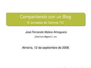 Compartiendo con un Blog
    III Jornadas de Centros TIC


   José Fernando Melero Almoguera
         jfmelero@gmail.es



 Almería, 12 de septiembre de 2006
 