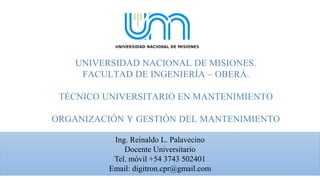 UNIVERSIDAD NACIONAL DE MISIONES.
FACULTAD DE INGENIERÍA – OBERÁ.
TÉCNICO UNIVERSITARIO EN MANTENIMIENTO
ORGANIZACIÓN Y GESTIÓN DEL MANTENIMIENTO
Ing. Reinaldo L. Palavecino
Docente Universitario
Tel. móvil +54 3743 502401
Email: digitron.cpr@gmail.com
 