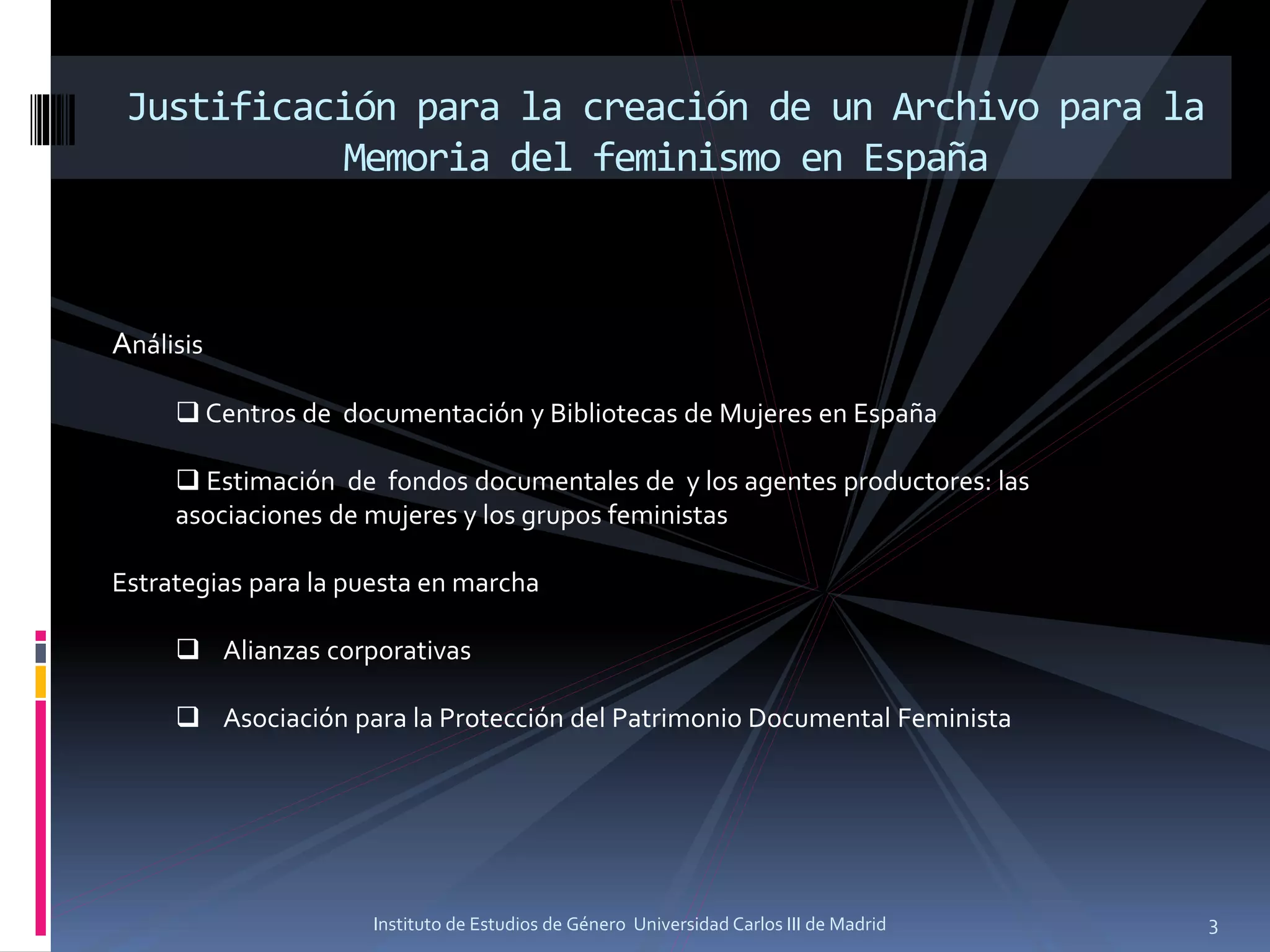 Justificación para la creación de un Archivo para la
Memoria del feminismo en España
Análisis
❑ Centros de documentación y Bibliotecas de Mujeres en España
❑ Estimación de fondos documentales de y los agentes productores: las
asociaciones de mujeres y los grupos feministas
Estrategias para la puesta en marcha
❑ Alianzas corporativas
❑ Asociación para la Protección del Patrimonio Documental Feminista
3Instituto de Estudios de Género Universidad Carlos III de Madrid
 