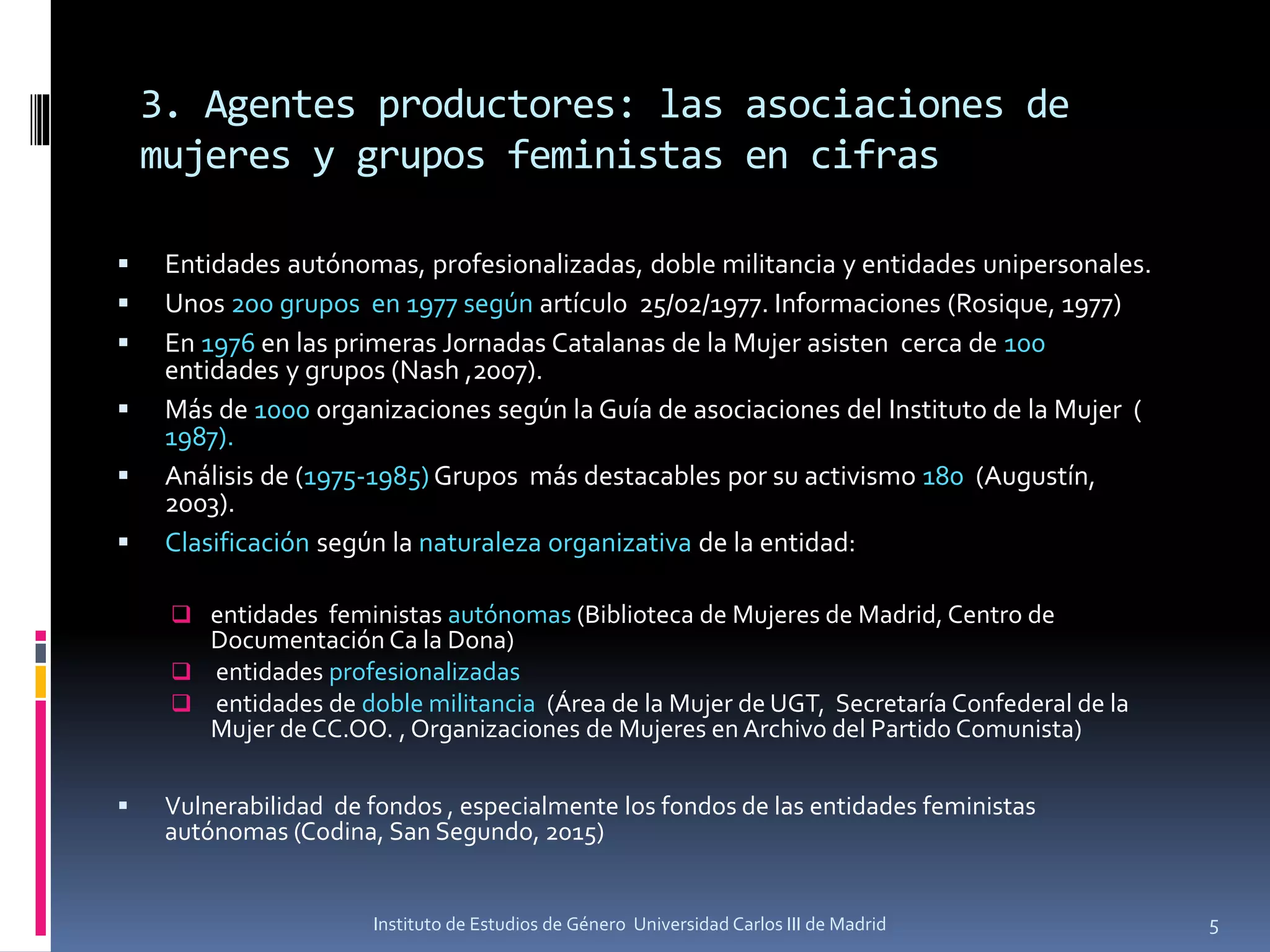 3. Agentes productores: las asociaciones de
mujeres y grupos feministas en cifras
▪ Entidades autónomas, profesionalizadas, doble militancia y entidades unipersonales.
▪ Unos 200 grupos en 1977 según artículo 25/02/1977. Informaciones (Rosique, 1977)
▪ En 1976 en las primeras Jornadas Catalanas de la Mujer asisten cerca de 100
entidades y grupos (Nash ,2007).
▪ Más de 1000 organizaciones según la Guía de asociaciones del Instituto de la Mujer (
1987).
▪ Análisis de (1975-1985) Grupos más destacables por su activismo 180 (Augustín,
2003).
▪ Clasificación según la naturaleza organizativa de la entidad:
❑ entidades feministas autónomas (Biblioteca de Mujeres de Madrid, Centro de
Documentación Ca la Dona)
❑ entidades profesionalizadas
❑ entidades de doble militancia (Área de la Mujer de UGT, Secretaría Confederal de la
Mujer de CC.OO. , Organizaciones de Mujeres en Archivo del Partido Comunista)
▪ Vulnerabilidad de fondos , especialmente los fondos de las entidades feministas
autónomas (Codina, San Segundo, 2015)
5Instituto de Estudios de Género Universidad Carlos III de Madrid
 