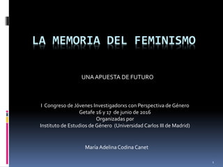 LA MEMORIA DEL FEMINISMO
UNAAPUESTA DE FUTURO
1
I Congreso de Jóvenes Investigadorxs con Perspectiva de Género
Getafe 16 y 17 de junio de 2016
Organizadas por
Instituto de Estudios de Género (Universidad Carlos III de Madrid)
María Adelina Codina Canet
 