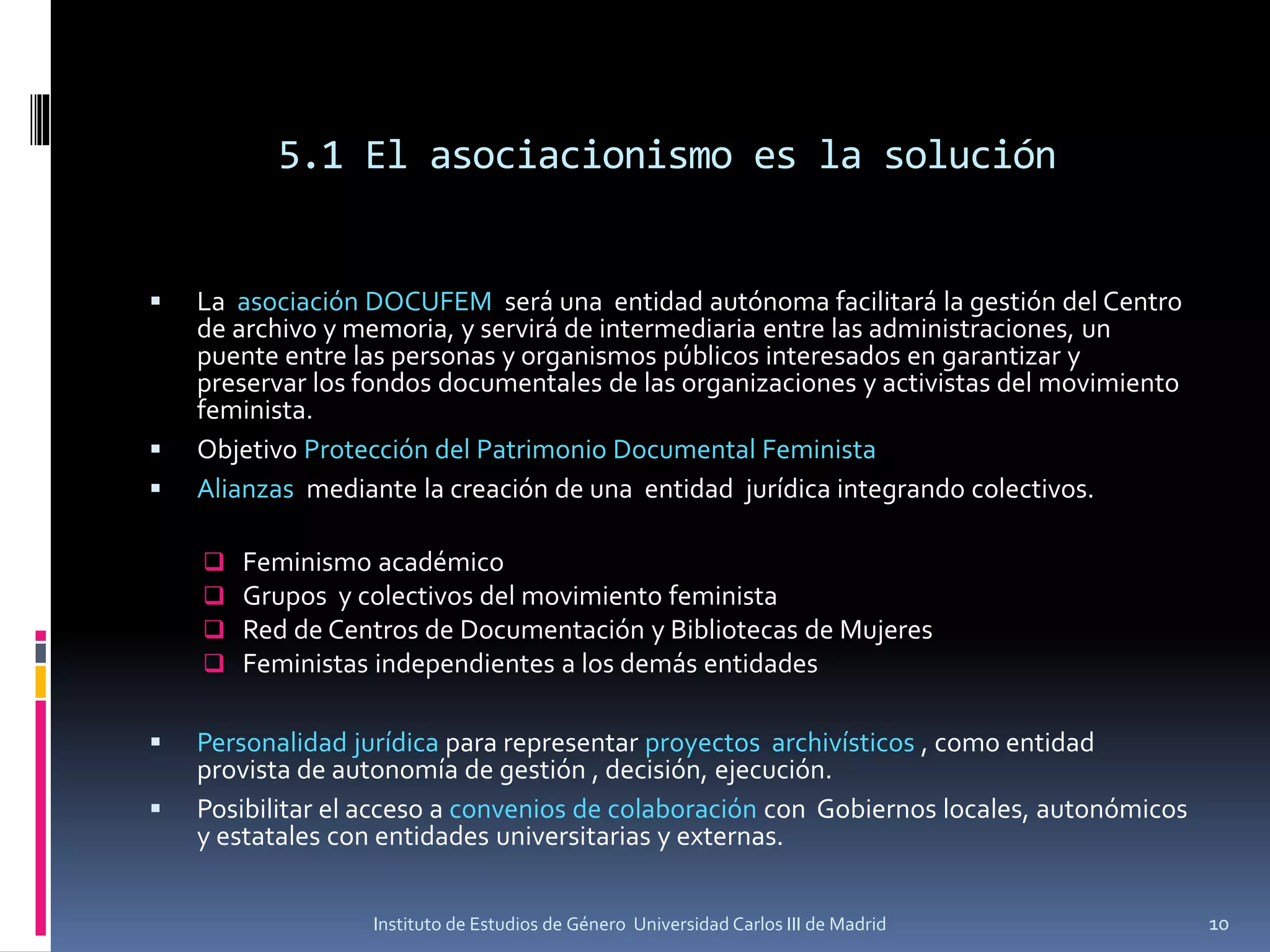 5.1 El asociacionismo es la solución
▪ La asociación DOCUFEM será una entidad autónoma facilitará la gestión del Centro
de archivo y memoria, y servirá de intermediaria entre las administraciones, un
puente entre las personas y organismos públicos interesados en garantizar y
preservar los fondos documentales de las organizaciones y activistas del movimiento
feminista.
▪ Objetivo Protección del Patrimonio Documental Feminista
▪ Alianzas mediante la creación de una entidad jurídica integrando colectivos.
❑ Feminismo académico
❑ Grupos y colectivos del movimiento feminista
❑ Red de Centros de Documentación y Bibliotecas de Mujeres
❑ Feministas independientes a los demás entidades
▪ Personalidad jurídica para representar proyectos archivísticos , como entidad
provista de autonomía de gestión , decisión, ejecución.
▪ Posibilitar el acceso a convenios de colaboración con Gobiernos locales, autonómicos
y estatales con entidades universitarias y externas.
10Instituto de Estudios de Género Universidad Carlos III de Madrid
 