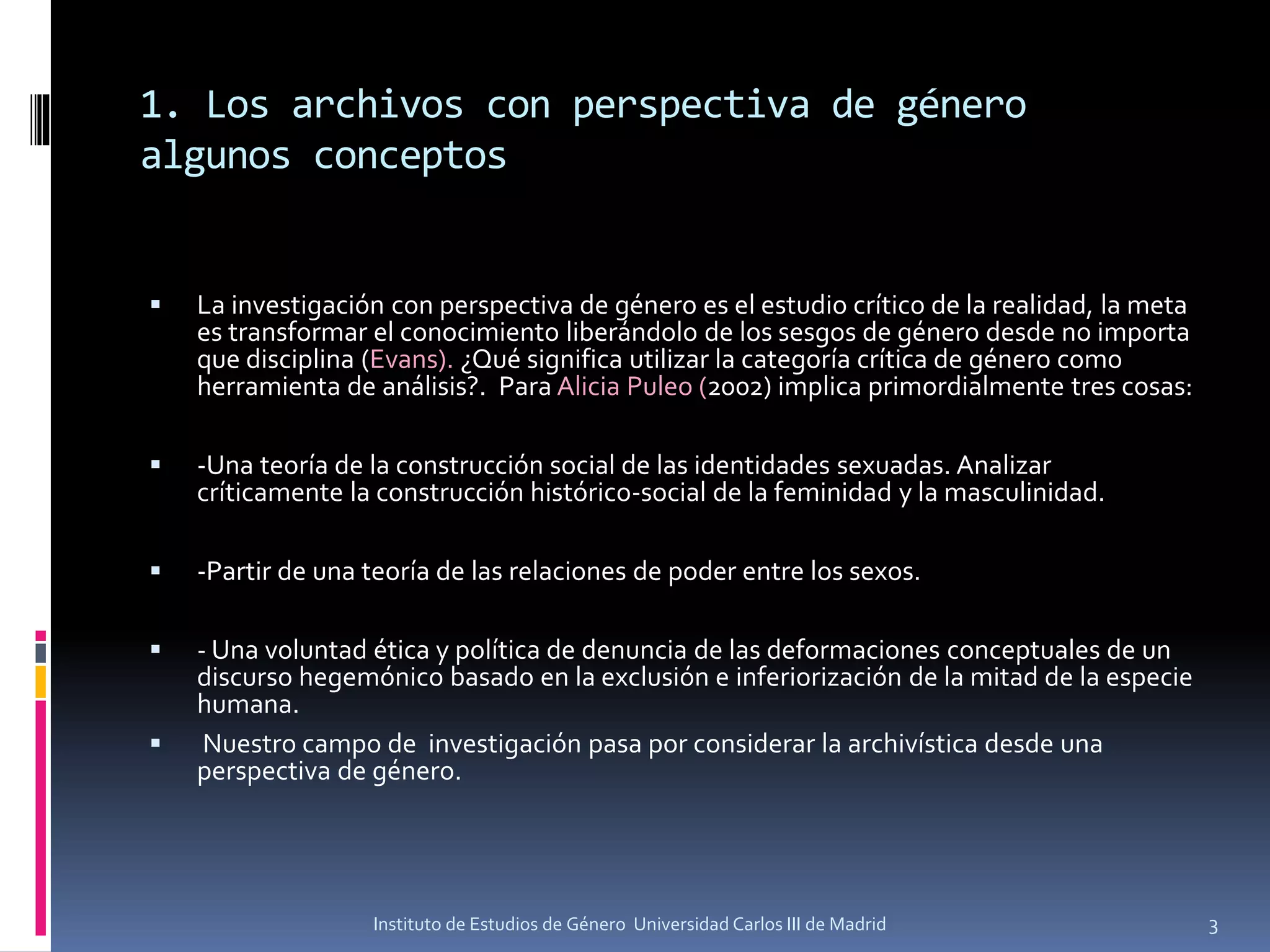 1. Los archivos con perspectiva de género
algunos conceptos
Instituto de Estudios de Género Universidad Carlos III de Madrid 3
▪ La investigación con perspectiva de género es el estudio crítico de la realidad, la meta
es transformar el conocimiento liberándolo de los sesgos de género desde no importa
que disciplina (Evans). ¿Qué significa utilizar la categoría crítica de género como
herramienta de análisis?. Para Alicia Puleo (2002) implica primordialmente tres cosas:
▪ -Una teoría de la construcción social de las identidades sexuadas. Analizar
críticamente la construcción histórico-social de la feminidad y la masculinidad.
▪ -Partir de una teoría de las relaciones de poder entre los sexos.
▪ - Una voluntad ética y política de denuncia de las deformaciones conceptuales de un
discurso hegemónico basado en la exclusión e inferiorización de la mitad de la especie
humana.
▪ Nuestro campo de investigación pasa por considerar la archivística desde una
perspectiva de género.
 