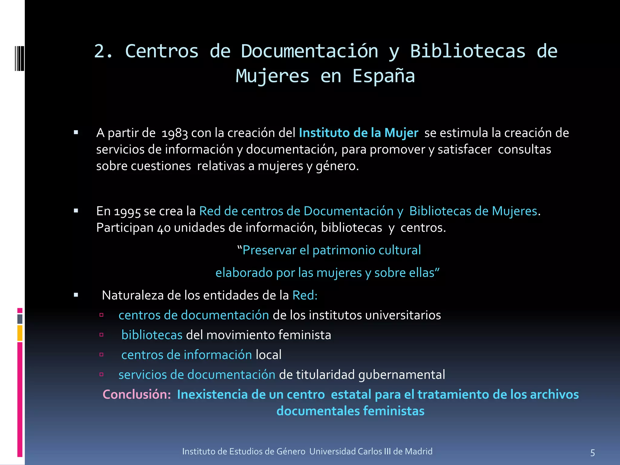 2. Centros de Documentación y Bibliotecas de
Mujeres en España
▪ A partir de 1983 con la creación del Instituto de la Mujer se estimula la creación de
servicios de información y documentación, para promover y satisfacer consultas
sobre cuestiones relativas a mujeres y género.
▪ En 1995 se crea la Red de centros de Documentación y Bibliotecas de Mujeres.
Participan 40 unidades de información, bibliotecas y centros.
“Preservar el patrimonio cultural
elaborado por las mujeres y sobre ellas”
▪ Naturaleza de los entidades de la Red:
 centros de documentación de los institutos universitarios
 bibliotecas del movimiento feminista
 centros de información local
 servicios de documentación de titularidad gubernamental
Conclusión: Inexistencia de un centro estatal para el tratamiento de los archivos
documentales feministas
5Instituto de Estudios de Género Universidad Carlos III de Madrid
 