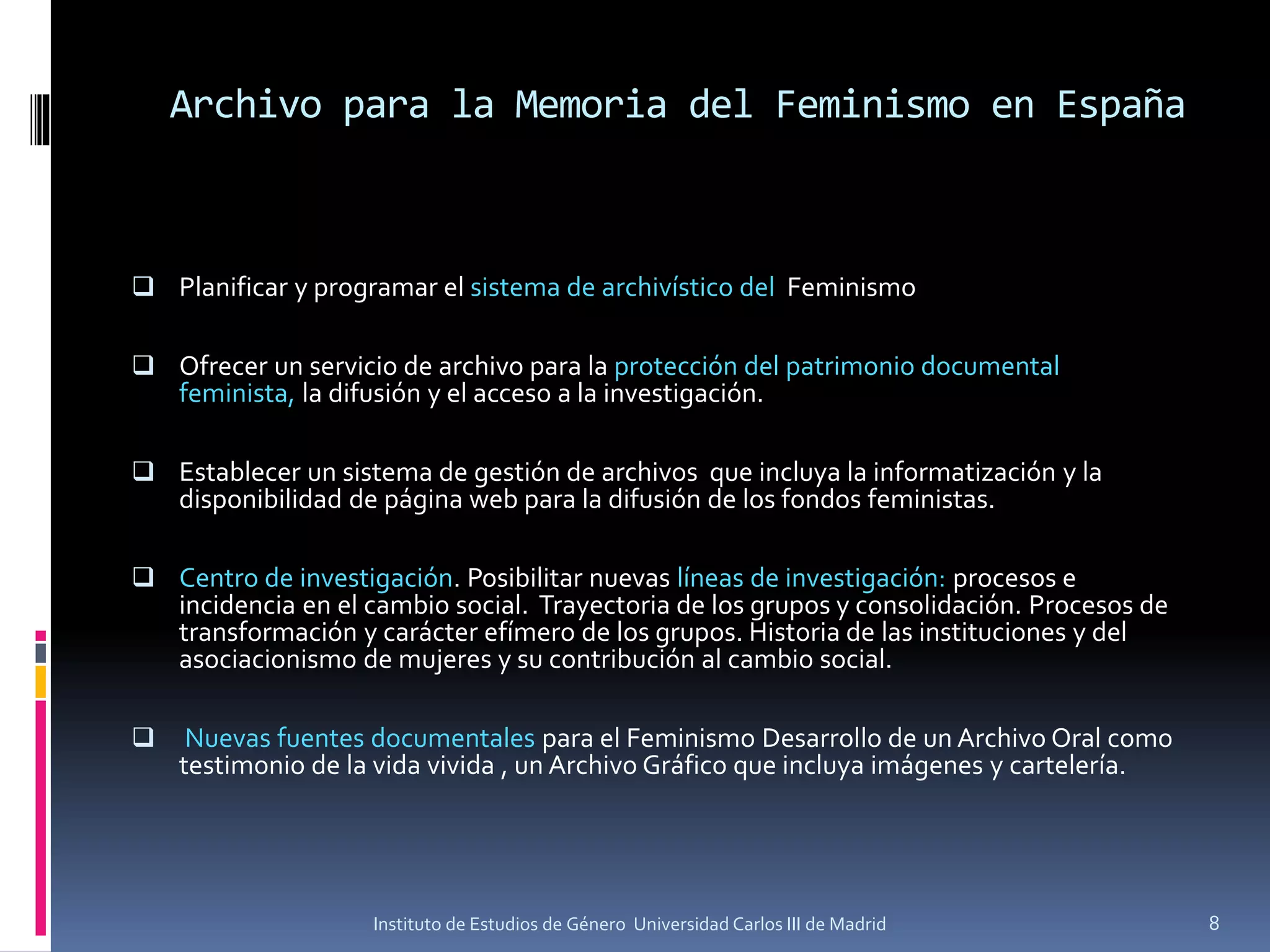Archivo para la Memoria del Feminismo en España
❑ Planificar y programar el sistema de archivístico del Feminismo
❑ Ofrecer un servicio de archivo para la protección del patrimonio documental
feminista, la difusión y el acceso a la investigación.
❑ Establecer un sistema de gestión de archivos que incluya la informatización y la
disponibilidad de página web para la difusión de los fondos feministas.
❑ Centro de investigación. Posibilitar nuevas líneas de investigación: procesos e
incidencia en el cambio social. Trayectoria de los grupos y consolidación. Procesos de
transformación y carácter efímero de los grupos. Historia de las instituciones y del
asociacionismo de mujeres y su contribución al cambio social.
❑ Nuevas fuentes documentales para el Feminismo Desarrollo de un Archivo Oral como
testimonio de la vida vivida , un Archivo Gráfico que incluya imágenes y cartelería.
Instituto de Estudios de Género Universidad Carlos III de Madrid 8
 