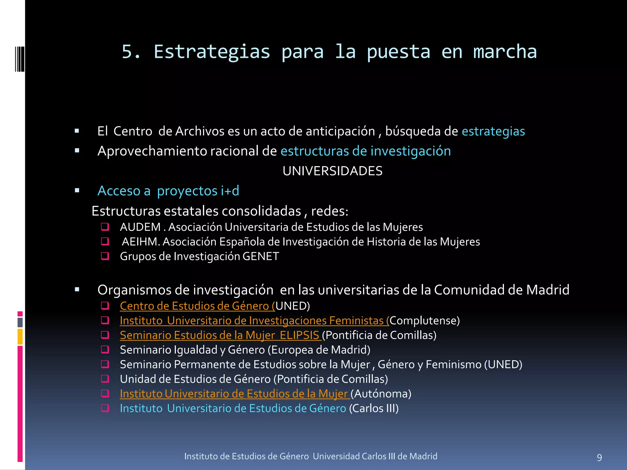 5. Estrategias para la puesta en marcha
▪ El Centro de Archivos es un acto de anticipación , búsqueda de estrategias
▪ Aprovechamiento racional de estructuras de investigación
UNIVERSIDADES
▪ Acceso a proyectos i+d
Estructuras estatales consolidadas , redes:
❑ AUDEM . Asociación Universitaria de Estudios de las Mujeres
❑ AEIHM.Asociación Española de Investigación de Historia de las Mujeres
❑ Grupos de Investigación GENET
▪ Organismos de investigación en las universitarias de la Comunidad de Madrid
❑ Centro de Estudios de Género (UNED)
❑ Instituto Universitario de Investigaciones Feministas (Complutense)
❑ Seminario Estudios de la Mujer ELIPSIS (Pontificia de Comillas)
❑ Seminario Igualdad y Género (Europea de Madrid)
❑ Seminario Permanente de Estudios sobre la Mujer , Género y Feminismo (UNED)
❑ Unidad de Estudios de Género (Pontificia de Comillas)
❑ Instituto Universitario de Estudios de la Mujer (Autónoma)
❑ Instituto Universitario de Estudios de Género (Carlos III)
9Instituto de Estudios de Género Universidad Carlos III de Madrid
 