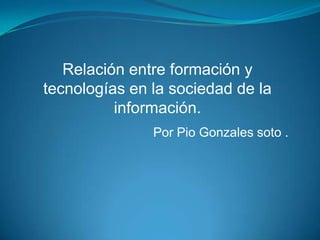 Relación entre formación y tecnologías en la sociedad de la información. Por Pio Gonzales soto . 