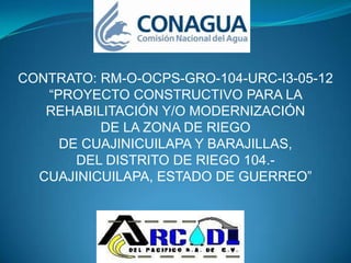 CONTRATO: RM-O-OCPS-GRO-104-URC-I3-05-12
   “PROYECTO CONSTRUCTIVO PARA LA
   REHABILITACIÓN Y/O MODERNIZACIÓN
          DE LA ZONA DE RIEGO
     DE CUAJINICUILAPA Y BARAJILLAS,
       DEL DISTRITO DE RIEGO 104.-
  CUAJINICUILAPA, ESTADO DE GUERREO”
 
