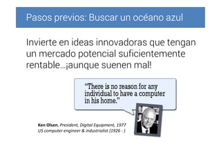 Pasos previos: Buscar un océano azulPasos previos: Buscar un océano azulPasos previos: Buscar un océano azulPasos previos: Buscar un océano azul
Invierte en ideas innovadoras que tengan
un mercado potencial suficientemente
rentable…¡aunque suenen mal!
Ken Olsen, President, Digital Equipment, 1977
US computer engineer & industrialist (1926 - )
 