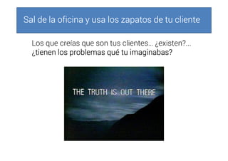 Sal de la oficina y usa los zapatos de tu clienteSal de la oficina y usa los zapatos de tu clienteSal de la oficina y usa los zapatos de tu clienteSal de la oficina y usa los zapatos de tu cliente
Los que creías que son tus clientes… ¿existen?...
¿tienen los problemas qué tu imaginabas?¿tienen los problemas qué tu imaginabas?¿tienen los problemas qué tu imaginabas?¿tienen los problemas qué tu imaginabas?
 