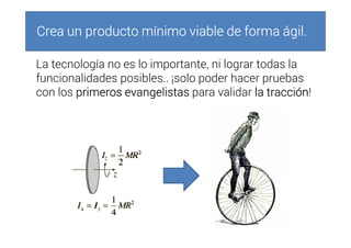 Crea un producto mínimo viable de forma ágil.Crea un producto mínimo viable de forma ágil.Crea un producto mínimo viable de forma ágil.Crea un producto mínimo viable de forma ágil.
La tecnología no es lo importante, ni lograr todas la
funcionalidades posibles.. ¡solo poder hacer pruebas
con los primeros evangelistasprimeros evangelistasprimeros evangelistasprimeros evangelistas para validar la tracciónla tracciónla tracciónla tracción!
 