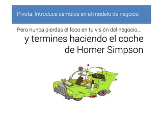 Pivota: Introduce cambios en el modelo de negocioPivota: Introduce cambios en el modelo de negocioPivota: Introduce cambios en el modelo de negocioPivota: Introduce cambios en el modelo de negocio
Pero nunca pierdas el foco en tu visión del negocio…
y termines haciendo el cochey termines haciendo el cochey termines haciendo el cochey termines haciendo el coche
dededede HomerHomerHomerHomer SimpsonSimpsonSimpsonSimpson
 