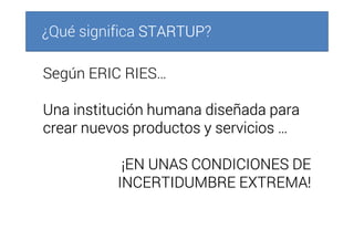 ¿Qué significa STARTUPSTARTUPSTARTUPSTARTUP?
Según ERIC RIES…
Una institución humana diseñada paraUna institución humana diseñada paraUna institución humana diseñada paraUna institución humana diseñada para
crear nuevos productos y servicios …crear nuevos productos y servicios …crear nuevos productos y servicios …crear nuevos productos y servicios …
¡EN UNAS CONDICIONES DE¡EN UNAS CONDICIONES DE¡EN UNAS CONDICIONES DE¡EN UNAS CONDICIONES DE
INCERTIDUMBRE EXTREMA!INCERTIDUMBRE EXTREMA!INCERTIDUMBRE EXTREMA!INCERTIDUMBRE EXTREMA!
 