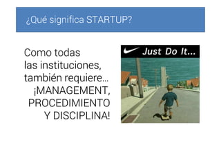 ¿Qué significa STARTUPSTARTUPSTARTUPSTARTUP?
Como todas
las instituciones,las instituciones,las instituciones,las instituciones,
también requiere…también requiere…también requiere…también requiere…
¡MANAGEMENT,¡MANAGEMENT,¡MANAGEMENT,¡MANAGEMENT,
PROCEDIMIENTOPROCEDIMIENTOPROCEDIMIENTOPROCEDIMIENTO
Y DISCIPLINA!Y DISCIPLINA!Y DISCIPLINA!Y DISCIPLINA!
 