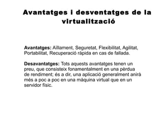 Avantatges i desventatges de la
virtualització
Avantatges: Aïllament, Seguretat, Flexibilitat, Agilitat,
Portabilitat, Recuperació ràpida en cas de fallada.
Desavantatges: Tots aquests avantatges tenen un
preu, que consisteix fonamentalment en una pèrdua
de rendiment; és a dir, una aplicació generalment anirà
més a poc a poc en una màquina virtual que en un
servidor físic.
 