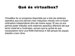 Què és virtualbox?
VirtualBox és un programa disponible per a tots els sistemes
operatius que ens permet crear màquines virtuals com si fossin
ordinadors independents dins del nostre equip. El seu ús ens
permet poder treballar amb sistemes operatius diferents del que
tenim instal·lat a l'ordinador, encara que la veritat és que
necessitarem tenir una RAM d'almenys 4 GB perquè els equips
treballin a bon ritme.
 