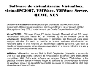 Software de virtualització: Virtualbox,
virtualPC2007, VMWare, VMWare Server,
QEMU, XEN
Oracle VM VirtualBox és un hipervisor per ordinadors x86/AMD64 d'Oracle
Corporation. Desenvolupat inicialment per Innotek GmbH, va ser adquirit per Sun
Microsystems l'any 2008 i, posteriorment, per Oracle Corporation l'any 2010.
VirtualPC2007: Windows Virtual PC (antes llamado Microsoft Virtual PC, luego
renombrado Windows Virtual PC en Windows 7) es un software gestor de
virtualización desarrollado por Connectix y comprado por Microsoft para crear
equipos virtuales. Es decir, su función es emular mediante virtualización, un
hardware sobre el que funcione un determinado sistema operativo. Con esto se
puede conseguir ejecutar varios sistemas operativos en la misma máquina a la vez y
hacer que se comuniquen entre ellos.
WMWare: VMware Inc., es una filial de EMC Corporation (propiedad a su vez de
Dell Inc) que proporciona software de virtualización disponible para ordenadores
compatibles X86. Entre este software se incluyen VMware Workstation, y los
gratuitos VMware Server y VMware Player. El software de VMware puede funcionar
en Windows, Linux, y en la plataforma macOS que corre en procesadores Intel, bajo
el nombre de VMware Fusion.
 