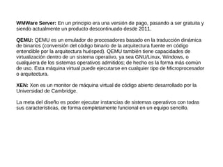 WMWare Server: En un principio era una versión de pago, pasando a ser gratuita y
siendo actualmente un producto descontinuado desde 2011.
QEMU: QEMU es un emulador de procesadores basado en la traducción dinámica
de binarios (conversión del código binario de la arquitectura fuente en código
entendible por la arquitectura huésped). QEMU también tiene capacidades de
virtualización dentro de un sistema operativo, ya sea GNU/Linux, Windows, o
cualquiera de los sistemas operativos admitidos; de hecho es la forma más común
de uso. Esta máquina virtual puede ejecutarse en cualquier tipo de Microprocesador
o arquitectura.
XEN: Xen es un monitor de máquina virtual de código abierto desarrollado por la
Universidad de Cambridge.
La meta del diseño es poder ejecutar instancias de sistemas operativos con todas
sus características, de forma completamente funcional en un equipo sencillo.
 