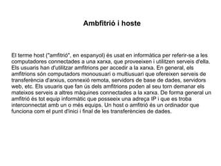 Ambfitrió i hoste
El terme host ("amfitrió", en espanyol) és usat en informàtica per referir-se a les
computadores connectades a una xarxa, que proveeixen i utilitzen serveis d'ella.
Els usuaris han d'utilitzar amfitrions per accedir a la xarxa. En general, els
amfitrions són computadors monousuari o multiusuari que ofereixen serveis de
transferència d'arxius, connexió remota, servidors de base de dades, servidors
web, etc. Els usuaris que fan ús dels amfitrions poden al seu torn demanar els
mateixos serveis a altres màquines connectades a la xarxa. De forma general un
amfitrió és tot equip informàtic que posseeix una adreça IP i que es troba
interconnectat amb un o més equips. Un host o amfitrió és un ordinador que
funciona com el punt d'inici i final de les transferències de dades.
 