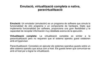 Emulació, virtualització completa o nativa,
paravirtualització
Emulació: Un emulador (emulación) es un programa de software que simula la
funcionalidad de otro programa o un componente de hardware. Dado que
implementa funcionalidad por software, proporciona una gran flexibilidad y la
capacidad de recopilar información muy detallada acerca de la ejecución.
Virtualització completa: La virtualització completa es similar a la
paravirtualització pero no requereix que el sistema operatiu guest colaboren
amb el hypervisor.
Paravirtualització: Consisteix en ejecutar els sistemes operatius guests sobre un
altre sistema operatiu que actua com a host. Els guests tenen que comunicar-se
amb el host per a lograr la virtualització.
 