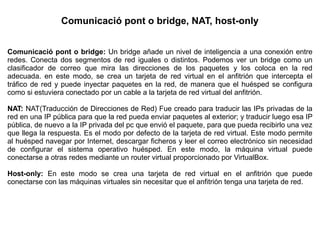 Comunicació pont o bridge, NAT, host-only
Comunicació pont o bridge: Un bridge añade un nivel de inteligencia a una conexión entre
redes. Conecta dos segmentos de red iguales o distintos. Podemos ver un bridge como un
clasificador de correo que mira las direcciones de los paquetes y los coloca en la red
adecuada. en este modo, se crea un tarjeta de red virtual en el anfitrión que intercepta el
tráfico de red y puede inyectar paquetes en la red, de manera que el huésped se configura
como si estuviera conectado por un cable a la tarjeta de red virtual del anfitrión.
NAT: NAT(Traducción de Direcciones de Red) Fue creado para traducir las IPs privadas de la
red en una IP pública para que la red pueda enviar paquetes al exterior; y traducir luego esa IP
pública, de nuevo a la IP privada del pc que envió el paquete, para que pueda recibirlo una vez
que llega la respuesta. Es el modo por defecto de la tarjeta de red virtual. Este modo permite
al huésped navegar por Internet, descargar ficheros y leer el correo electrónico sin necesidad
de configurar el sistema operativo huésped. En este modo, la máquina virtual puede
conectarse a otras redes mediante un router virtual proporcionado por VirtualBox.
Host-only: En este modo se crea una tarjeta de red virtual en el anfitrión que puede
conectarse con las máquinas virtuales sin necesitar que el anfitrión tenga una tarjeta de red.
 