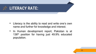11
• Literacy is the ability to read and write one’s own
name and further for knowledge and interest.
• In Human development report, Pakistan is at
136th position for having just 49.9% educated
population.
LITERACY RATE:
 