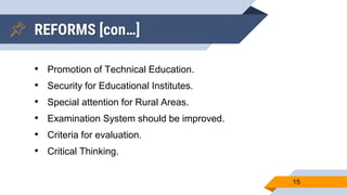 REFORMS [con…]
• Promotion of Technical Education.
• Security for Educational Institutes.
• Special attention for Rural Areas.
• Examination System should be improved.
• Criteria for evaluation.
• Critical Thinking.
15
 