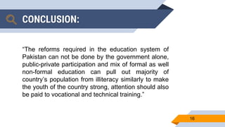 CONCLUSION:
“The reforms required in the education system of
Pakistan can not be done by the government alone,
public-private participation and mix of formal as well
non-formal education can pull out majority of
country’s population from illiteracy similarly to make
the youth of the country strong, attention should also
be paid to vocational and technical training.”
16
 