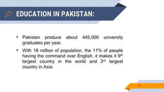 EDUCATION IN PAKISTAN:
7
• Pakistan produce about 445,000 university
graduates per year.
• With 18 million of population, the 11% of people
having the command over English, it makes it 9th
largest country in the world and 3rd largest
country in Asia.
 