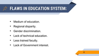 FLAWS IN EDUCATION SYSTEM:
• Medium of education.
• Regional disparity.
• Gender discrimination.
• Lack of technical education.
• Less trained faculty.
• Lack of Government interest.
8
 
