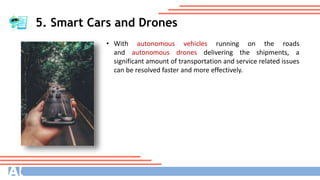 5. Smart Cars and Drones
• With autonomous vehicles running on the roads
and autonomous drones delivering the shipments, a
significant amount of transportation and service related issues
can be resolved faster and more effectively.
 