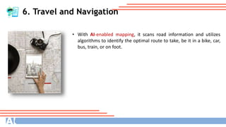 6. Travel and Navigation
• With AI-enabled mapping, it scans road information and utilizes
algorithms to identify the optimal route to take, be it in a bike, car,
bus, train, or on foot.
 