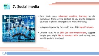 7. Social media
• Face book uses advanced machine learning to do
everything from serving content to you and to recognize
your face in photos to target users with advertising.
• Instagram (owned by Facebook) uses AI to identify visuals.
• LinkedIn uses AI to offer job recommendations, suggest
people you might like to connect with, and serving you
specific posts in your feed.
 