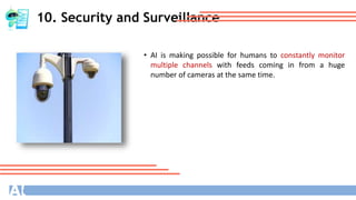 10. Security and Surveillance
• AI is making possible for humans to constantly monitor
multiple channels with feeds coming in from a huge
number of cameras at the same time.
 