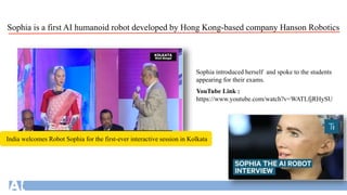 YouTube Link :
https://www.youtube.com/watch?v=WATLfjRHySU
Sophia introduced herself and spoke to the students
appearing for their exams.
India welcomes Robot Sophia for the first-ever interactive session in Kolkata
Sophia is a first AI humanoid robot developed by Hong Kong-based company Hanson Robotics
 