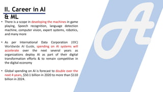 II. Career in AI
& ML
• There is a scope in developing the machines in game
playing, Speech recognition, language detection
machine, computer vision, expert systems, robotics,
and many more
• As per International Data Corporation (IDC)
Worldwide AI Guide, spending on AI systems will
accelerate over the next several years as
organizations deploy AI as part of their digital
transformation efforts & to remain competitive in
the digital economy
• Global spending on AI is forecast to double over the
next 4 years, $50.1 billion in 2020 to more than $110
billion in 2024.
 