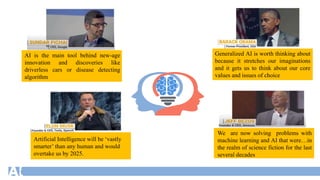 AI is the main tool behind new-age
innovation and discoveries like
driverless cars or disease detecting
algorithm
Generalized AI is worth thinking about
because it stretches our imaginations
and it gets us to think about our core
values and issues of choice
Artificial Intelligence will be ‘vastly
smarter’ than any human and would
overtake us by 2025.
We are now solving problems with
machine learning and AI that were…in
the realm of science fiction for the last
several decades
 