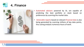 4. Finance
• Automated advisors powered by AI, are capable of
predicting the best portfolio or stock based on
preferences by scanning the market data.
• Actionable reports based on relevant financial data is also
being generated by scanning millions of key data points,
thus saving analysts numerous hours of work.
 